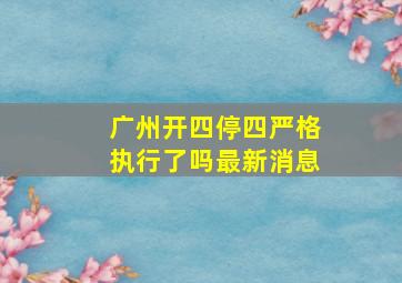 广州开四停四严格执行了吗最新消息