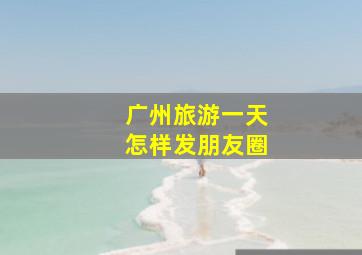 广州旅游一天怎样发朋友圈