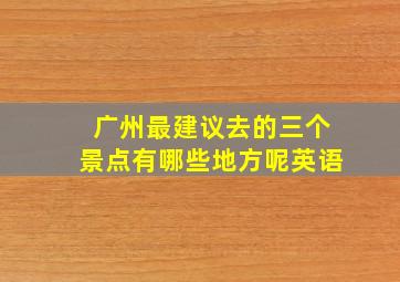 广州最建议去的三个景点有哪些地方呢英语