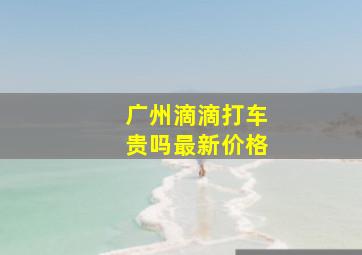 广州滴滴打车贵吗最新价格