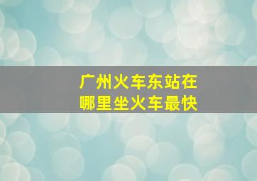 广州火车东站在哪里坐火车最快