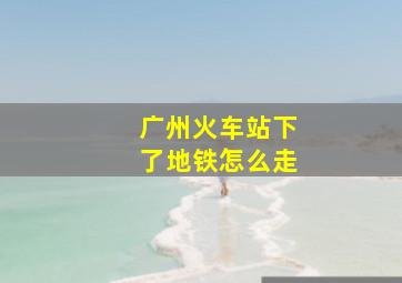 广州火车站下了地铁怎么走