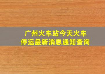 广州火车站今天火车停运最新消息通知查询