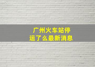 广州火车站停运了么最新消息