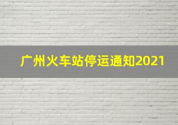 广州火车站停运通知2021