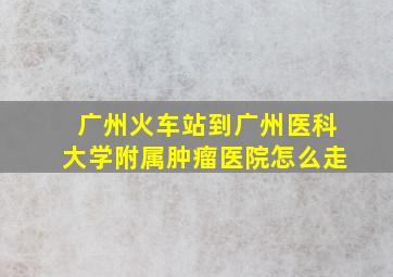 广州火车站到广州医科大学附属肿瘤医院怎么走