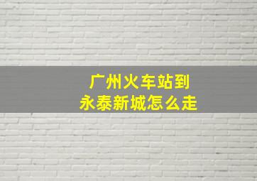 广州火车站到永泰新城怎么走