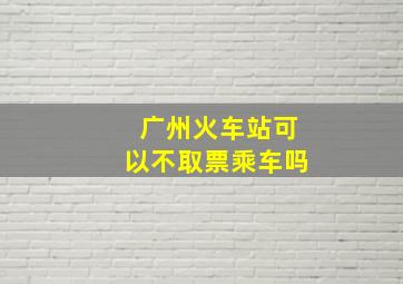 广州火车站可以不取票乘车吗