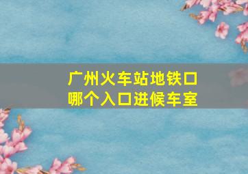 广州火车站地铁口哪个入口进候车室