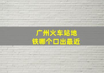 广州火车站地铁哪个口出最近