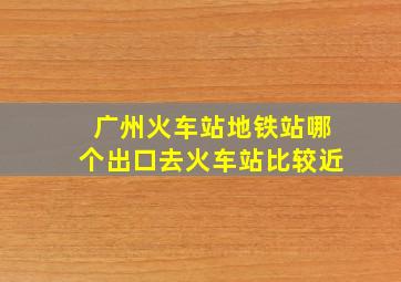 广州火车站地铁站哪个出口去火车站比较近