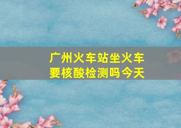 广州火车站坐火车要核酸检测吗今天