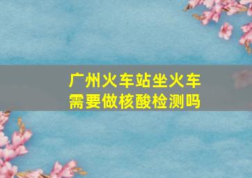 广州火车站坐火车需要做核酸检测吗