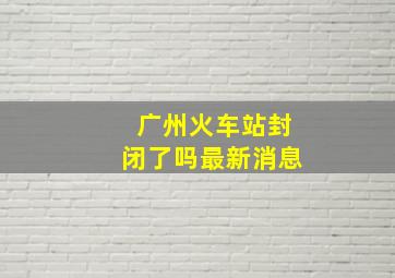 广州火车站封闭了吗最新消息