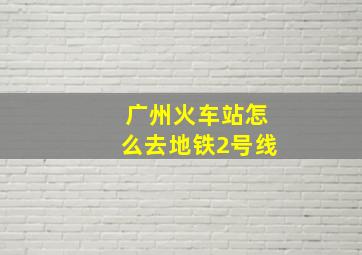 广州火车站怎么去地铁2号线