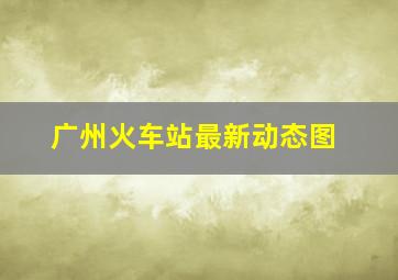 广州火车站最新动态图