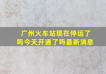 广州火车站现在停运了吗今天开通了吗最新消息