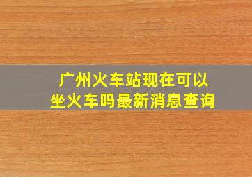 广州火车站现在可以坐火车吗最新消息查询