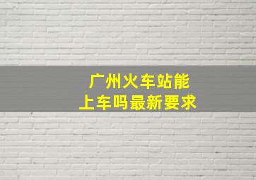 广州火车站能上车吗最新要求