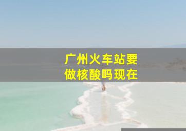 广州火车站要做核酸吗现在