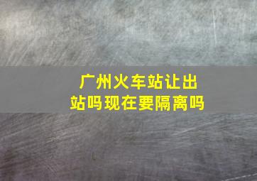 广州火车站让出站吗现在要隔离吗