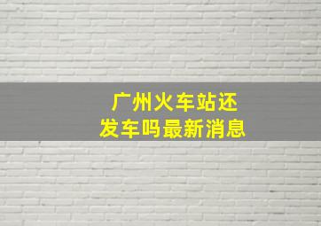 广州火车站还发车吗最新消息