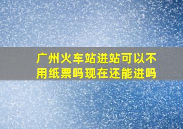 广州火车站进站可以不用纸票吗现在还能进吗