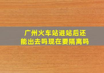 广州火车站进站后还能出去吗现在要隔离吗