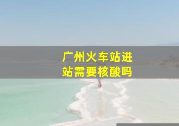 广州火车站进站需要核酸吗