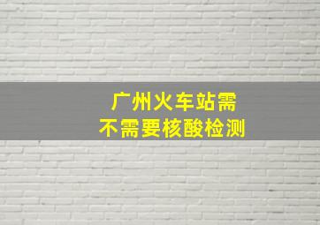 广州火车站需不需要核酸检测