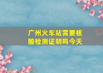 广州火车站需要核酸检测证明吗今天