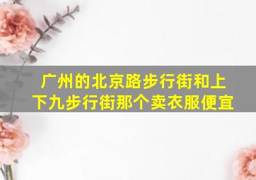 广州的北京路步行街和上下九步行街那个卖衣服便宜