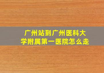 广州站到广州医科大学附属第一医院怎么走