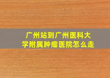 广州站到广州医科大学附属肿瘤医院怎么走