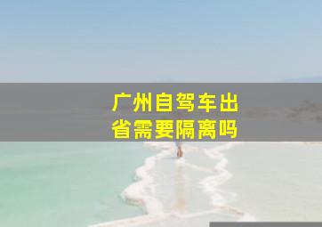 广州自驾车出省需要隔离吗