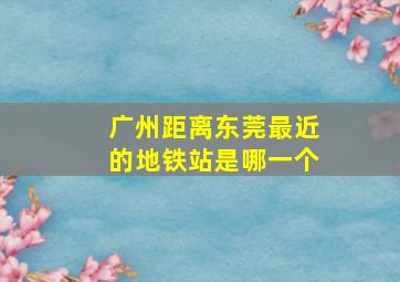 广州距离东莞最近的地铁站是哪一个