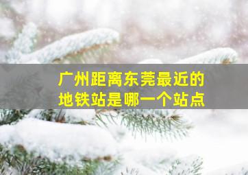 广州距离东莞最近的地铁站是哪一个站点