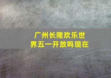 广州长隆欢乐世界五一开放吗现在