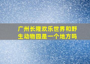 广州长隆欢乐世界和野生动物园是一个地方吗