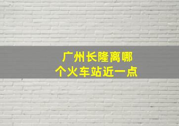 广州长隆离哪个火车站近一点