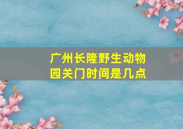 广州长隆野生动物园关门时间是几点