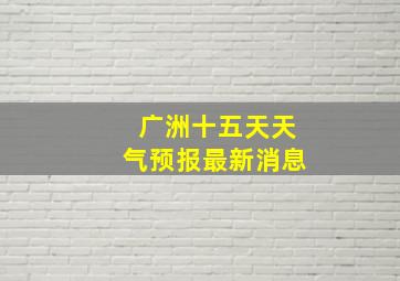 广洲十五天天气预报最新消息