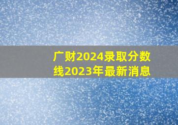 广财2024录取分数线2023年最新消息