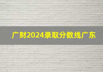 广财2024录取分数线广东