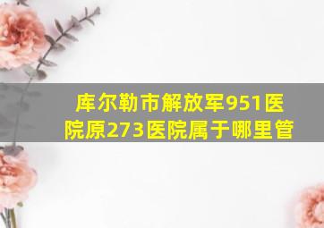 库尔勒市解放军951医院原273医院属于哪里管