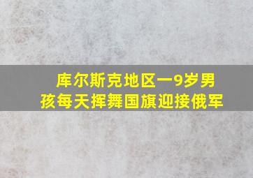 库尔斯克地区一9岁男孩每天挥舞国旗迎接俄军