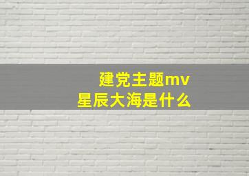 建党主题mv星辰大海是什么