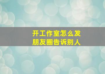 开工作室怎么发朋友圈告诉别人