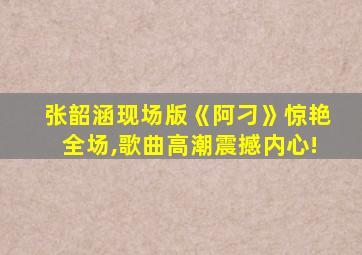 张韶涵现场版《阿刁》惊艳全场,歌曲高潮震撼内心!