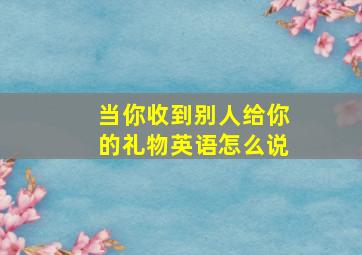 当你收到别人给你的礼物英语怎么说